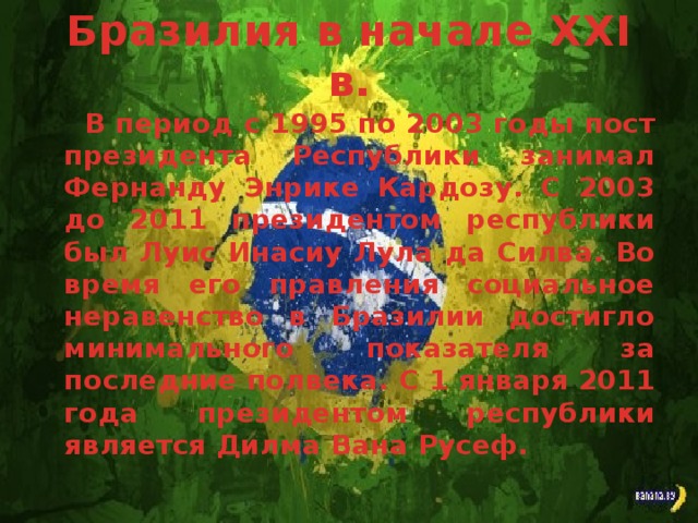 Бразилия в начале ХХІ в. В период с 1995 по 2003 годы пост президента Республики занимал Фернанду Энрике Кардозу. С 2003 до 2011 президентом республики был Луис Инасиу Лула да Силва. Во время его правления социальное неравенство в Бразилии достигло минимального показателя за последние полвека. С 1 января 2011 года президентом республики является Дилма Вана Русеф.