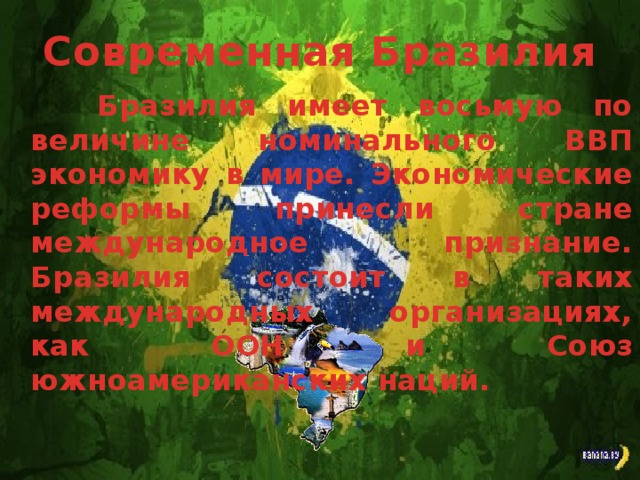 Современная Бразилия Бразилия имеет восьмую по величине номинального ВВП экономику в мире. Экономические реформы принесли стране международное признание. Бразилия состоит в таких международных организациях, как ООН и Союз южноамериканских наций.