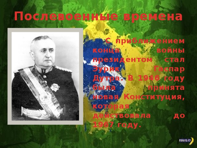 Послевоенные времена С приближением конца войны президентом стал Эурик Гаспар Дутра. В 1946 году была принята новая Конституция, которая действовала до 1967 году.
