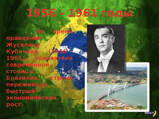 1956 - 1961 годы Во время правления Жуселину Кубичека (1956 - 1961), основателя современной столицы - Бразилиа, страна переживала быстрый экономический рост.