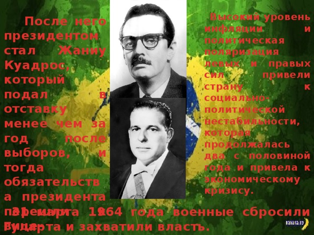 Высокий уровень инфляции и политическая поляризация левых и правых сил привели страну к социально-политической нестабильности, которая продолжалась два с половиной года и привела к экономическому кризису. После него президентом стал Жаниу Куадрос, который подал в отставку менее чем за год после выборов, и тогда обязательства президента перешли к вице-президенту Жуану Гуларта. 31 марта 1964 года военные сбросили Гуларта и захватили власть.