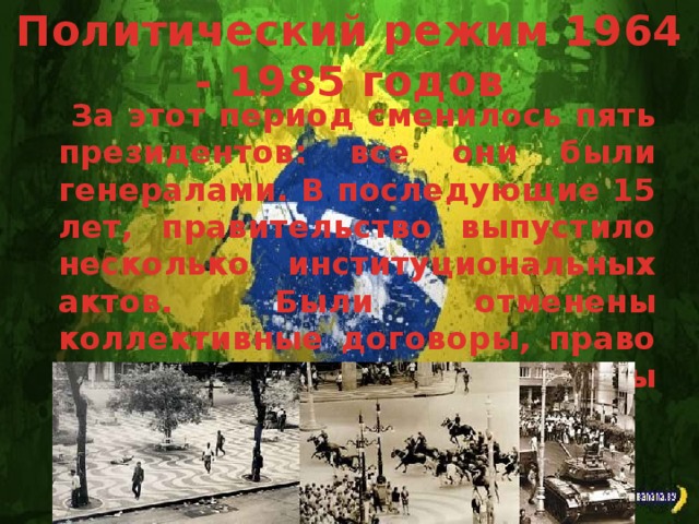 Политический режим 1964 - 1985 годов За этот период сменилось пять президентов: все они были генералами. В последующие 15 лет, правительство выпустило несколько институциональных актов. Были отменены коллективные договоры, право на забастовки и запрещены демонстрации.