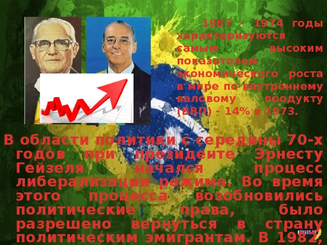1967 - 1974 годы характеризуются самым высоким показателем экономического роста в мире по внутреннему валовому продукту (ВВП) - 14% в 1973. В области политики с середины 70-х годов при президенте Эрнесту Гейзеля начался процесс либерализации режима. Во время этого процесса возобновились политические права, было разрешено вернуться в страну политическим эмигрантам. В 1982, впервые после 1965 года, губернаторы штатов были избраны прямым голосованием.