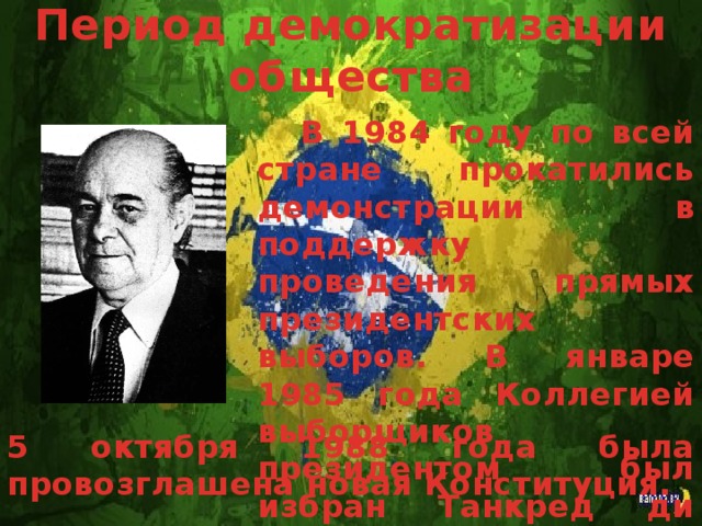 Период демократизации общества В 1984 году по всей стране прокатились демонстрации в поддержку проведения прямых президентских выборов. В январе 1985 года Коллегией выборщиков президентом был избран Танкред ди Алмейда Невис. 5 октября 1988 года была провозглашена новая Конституция.