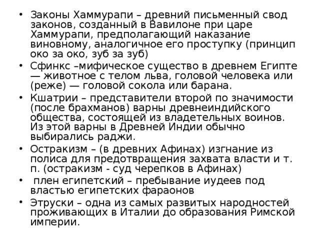 Законы Хаммурапи – древний письменный свод законов, созданный в Вавилоне при царе Хаммурапи, предполагающий наказание виновному, аналогичное его проступку (принцип око за око, зуб за зуб) Сфинкс –мифическое существо в древнем Египте — животное с телом льва, головой человека или (реже) — головой сокола или барана. Кшатрии – представители второй по значимости (после брахманов) варны древнеиндийского общества, состоящей из владетельных воинов. Из этой варны в Древней Индии обычно выбирались раджи. Остракизм – (в древних Афинах) изгнание из полиса для предотвращения захвата власти и т. п. (остракизм - суд черепков в Афинах) плен египетский – пребывание иудеев под властью египетских фараонов Этруски – одна из самых развитых народностей проживающих в Италии до образования Римской империи.