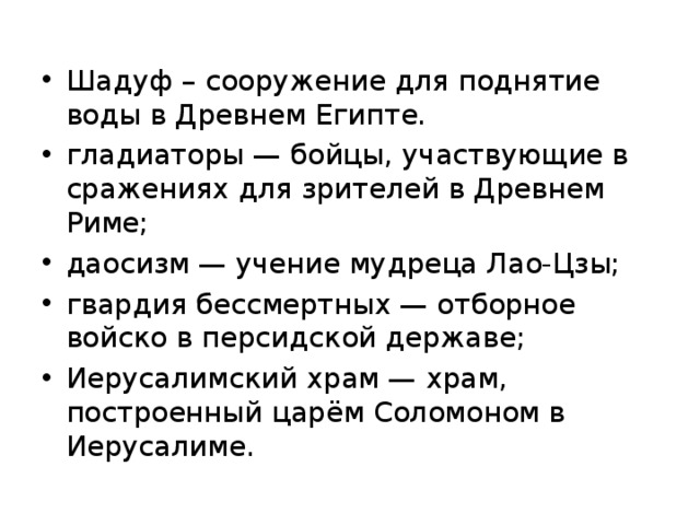 Шадуф – сооружение для поднятие воды в Древнем Египте. гладиаторы — бойцы, участвующие в сражениях для зрителей в Древнем Риме; даосизм — учение мудреца Лао-Цзы; гвардия бессмертных — отборное войско в персидской державе; Иерусалимский храм — храм, построенный царём Соломоном в Иерусалиме.
