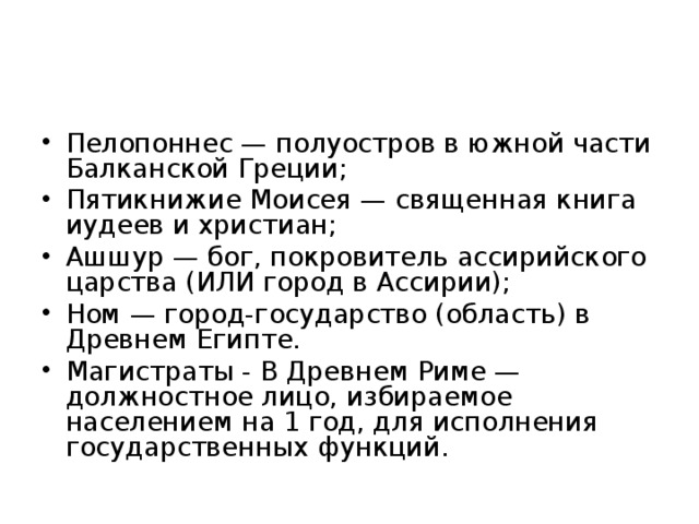 Пелопоннес — полуостров в южной части Балканской Греции; Пятикнижие Моисея — священная книга иудеев и христиан; Ашшур — бог, покровитель ассирийского царства (ИЛИ город в Ассирии); Ном — город-государство (область) в Древнем Египте. Магистраты - В Древнем Риме — должностное лицо, избираемое населением на 1 год, для исполнения государственных функций.