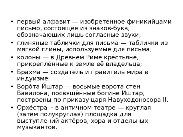 первый алфавит — изобретённое финикийцами письмо, состоящее из знаков-букв, обозначающих лишь согласные звуки; глиняные таблички для письма — таблички из мягкой глины, используемые для письма; колоны — в Древнем Риме крестьяне, прикреплённые к земле её владельца; Брахма — создатель и правитель мира в индуизме. Воро́та И́штар — восьмые ворота стен Вавилона, посвящённые богине Иштар, построены по приказу царя Навуходоносора II. Орхе́стра - в античном театре — круглая (затем полукруглая) площадка для выступлений актёров, хора и отдельных музыкантов.