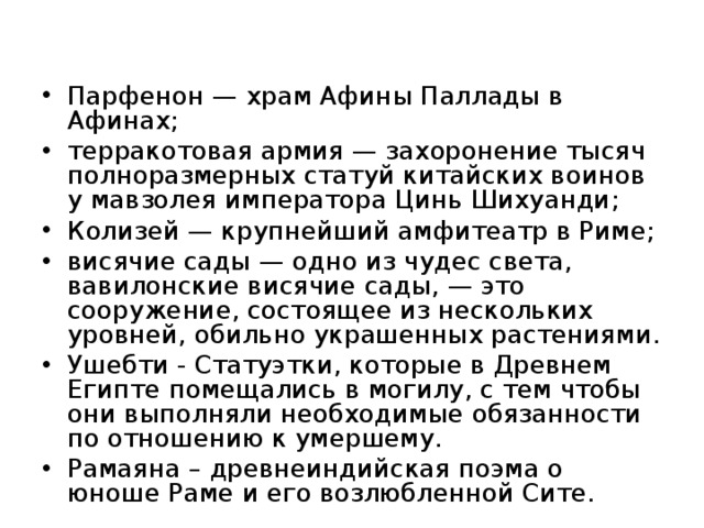 Парфенон — храм Афины Паллады в Афинах; терракотовая армия — захоронение тысяч полноразмерных статуй китайских воинов у мавзолея императора Цинь Шихуанди; Колизей — крупнейший амфитеатр в Риме; висячие сады — одно из чудес света, вавилонские висячие сады, — это сооружение, состоящее из нескольких уровней, обильно украшенных растениями. Ушебти - Статуэтки, которые в Древнем Египте помещались в могилу, с тем чтобы они выполняли необходимые обязанности по отношению к умершему. Рамаяна – древнеиндийская поэма о юноше Раме и его возлюбленной Сите.