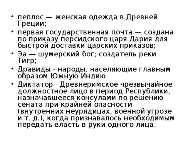 пеплос — женская одежда в Древней Греции; первая государственная почта — создана по приказу персидского царя Дария для быстрой доставки царских приказов; Эа — шумерский бог; создатель реки Тигр; Дравиды - народы, населяющие главным образом Южную Индию Диктатор - Древнеримское чрезвычайное должностное лицо в период Республики, назначавшееся консулами по решению сената при крайней опасности (внутренних неурядицах, военной угрозе и т. д.), когда признавалось необходимым передать власть в руки одного лица.