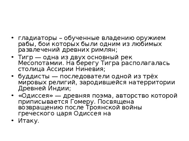 гладиаторы – обученные владению оружием рабы, бои которых были одним из любимых развлечений древних римлян; Тигр — одна из двух основный рек Месопотамии. На берегу Тигра располагалась столица Ассирии Ниневия; буддисты — последователи одной из трёх мировых религий, зародившейся натерритории Древней Индии; «Одиссея» — древняя поэма, авторство которой приписывается Гомеру. Посвящена возвращению после Троянской войны греческого царя Одиссея на Итаку.