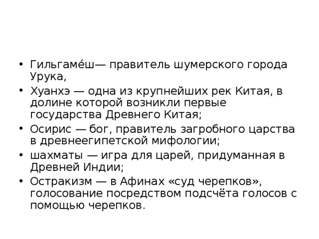 Гильгаме́ш— правитель шумерского города Урука, Хуанхэ — одна из крупнейших рек Китая, в долине которой возникли первые государства Древнего Китая; Осирис — бог, правитель загробного царства в древнеегипетской мифологии; шахматы — игра для царей, придуманная в Древней Индии; Остракизм — в Афинах «суд черепков», голосование посредством подсчёта голосов с помощью черепков.