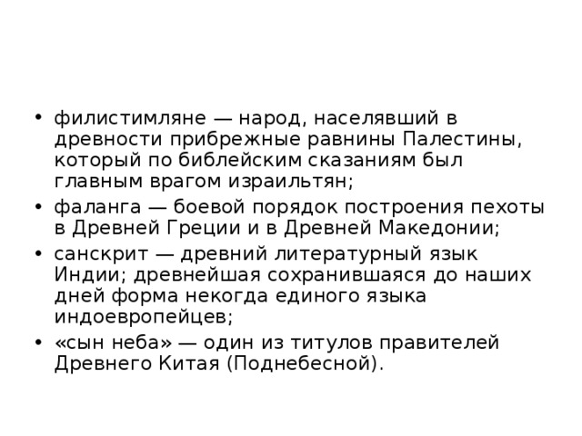филистимляне — народ, населявший в древности прибрежные равнины Палестины, который по библейским сказаниям был главным врагом израильтян; фаланга — боевой порядок построения пехоты в Древней Греции и в Древней Македонии; санскрит — древний литературный язык Индии; древнейшая сохранившаяся до наших дней форма некогда единого языка индоевропейцев; «сын неба» — один из титулов правителей Древнего Китая (Поднебесной).