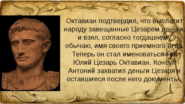 Октавиан подтвердил, что выплатит народу завещанные Цезарем деньги, и взял, согласно тогдашнему обычаю, имя своего приемного отца. Теперь он стал именоваться Гай Юлий Цезарь Октавиан. Консул Антоний захватил деньги Цезаря и оставшиеся после него документы.