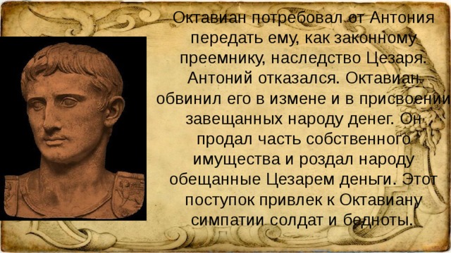 Октавиан потребовал от Антония передать ему, как законному преемнику, наследство Цезаря. Антоний отказался. Октавиан обвинил его в измене и в присвоении завещанных народу денег. Он продал часть собственного имущества и роздал народу обещанные Цезарем деньги. Этот поступок привлек к Октавиану симпатии солдат и бедноты.