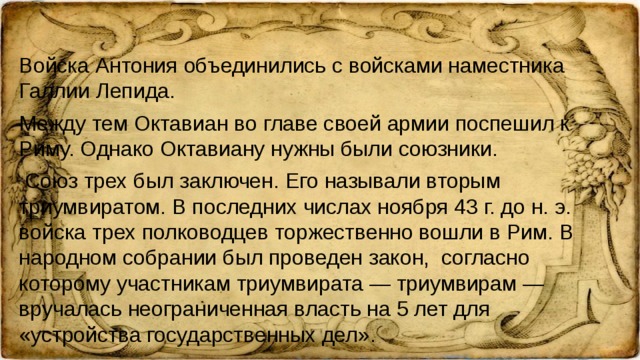 Войска Антония объединились с войсками наместника Галлии Лепида. Между тем Октавиан во главе своей армии поспешил к Риму. Однако Октавиану нужны были союзники. Союз трех был заключен. Его называли вторым триумвиратом. В последних числах ноября 43 г. до н. э. войска трех полководцев торжественно вошли в Рим. В народном собрании был проведен закон, согласно которому участникам триумвирата — триумвирам — вручалась неограниченная власть на 5 лет для «устройства государственных дел».