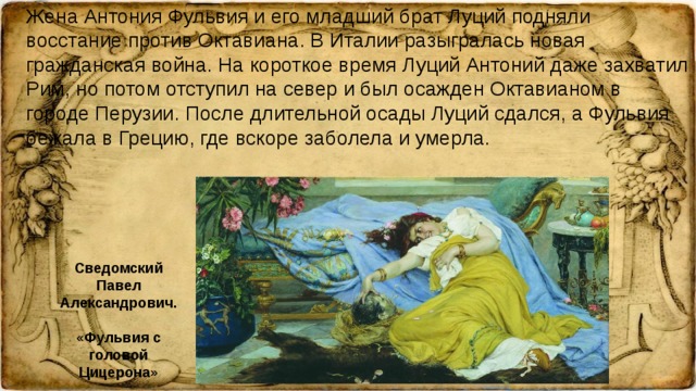 Жена Антония Фульвия и его младший брат Луций подняли восстание против Октавиана. В Италии разыгралась новая гражданская война. На короткое время Луций Антоний даже захватил Рим, но потом отступил на север и был осажден Октавианом в городе Перузии. После длительной осады Луций сдался, а Фульвия бежала в Грецию, где вскоре заболела и умерла. Сведомский Павел Александрович. «Фульвия с головой Цицерона»