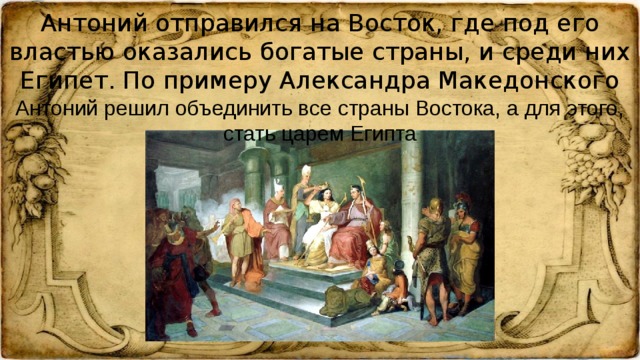 Антоний отправился на Восток, где под его властью оказались богатые страны, и среди них Египет. По примеру Александра Македонского Антоний решил объединить все страны Востока, а для этого, стать царем Египта