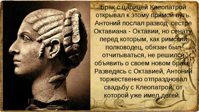 Брак с царицей Клеопатрой открывал к этому прямой путь. Антоний послал развод сестре Октавиана - Октавии, но сенату, перед которым, как римский полководец, обязан был отчитываться, не решился объявить о своем новом браке. Разведясь с Октавией, Антоний торжественно отпраздновал свадьбу с Клеопатрой, от которой уже имел детей.