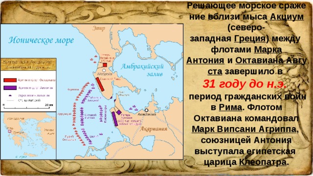 Решающее морское сражение вблизи мыса Акциум (северо-западная Греция ) между флотами Марка Антония и Октавиана Августа завершило в 31 году до н.э. период гражданских войн в Рима . Флотом Октавиана командовал Марк Випсани Агриппа , союзницей Антония выступала египетская царица Клеопатра .