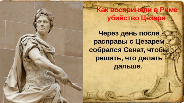 Как восприняли в Риме убийство Цезаря Через день после расправы с Цезарем собрался Сенат, чтобы решить, что делать дальше.