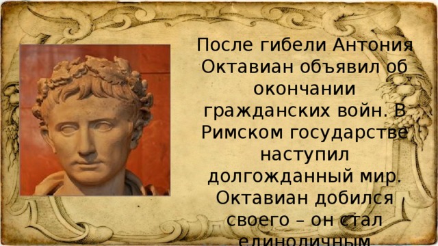 После гибели Антония Октавиан объявил об окончании гражданских войн. В Римском государстве наступил долгожданный мир. Октавиан добился своего – он стал единоличным повелителем Рима.