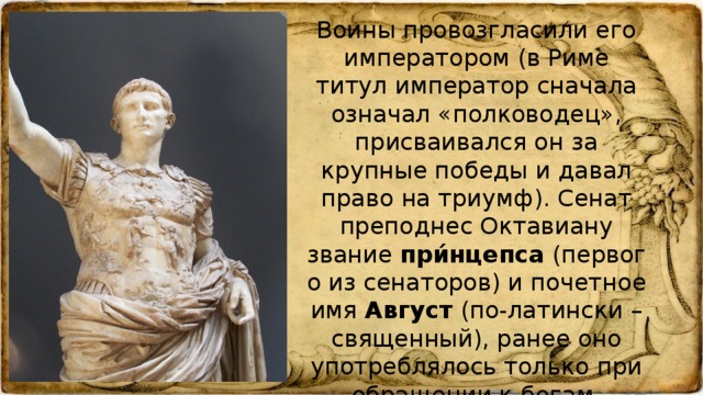 Воины провозгласили его императором (в Риме титул император сначала означал «полководец», присваивался он за крупные победы и давал право на триумф). Сенат преподнес Октавиану звание при́нцепса (первого из сенаторов) и почетное имя Август (по-латински – священный), ранее оно употреблялось только при обращении к богам.