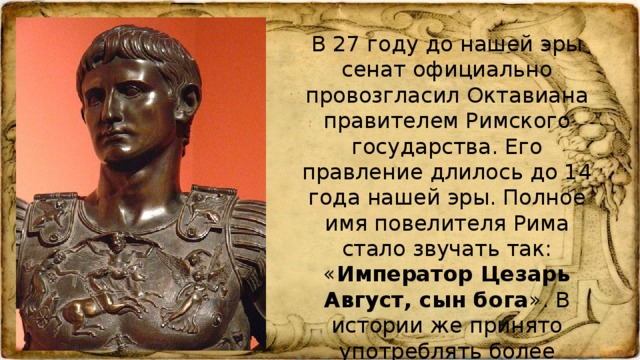 В 27 году до нашей эры сенат официально провозгласил Октавиана правителем Римского государства. Его правление длилось до 14 года нашей эры. Полное имя повелителя Рима стало звучать так: « Император Цезарь Август, сын бога ». В истории же принято употреблять более короткое – Октавиан Август.