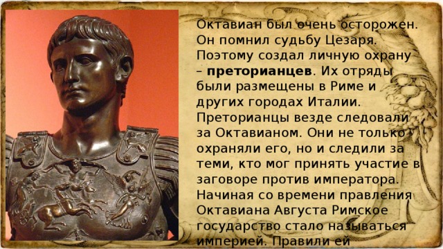 Октавиан был очень осторожен. Он помнил судьбу Цезаря. Поэтому создал личную охрану – преторианцев . Их отряды были размещены в Риме и других городах Италии. Преторианцы везде следовали за Октавианом. Они не только охраняли его, но и следили за теми, кто мог принять участие в заговоре против императора. Начиная со времени правления Октавиана Августа Римское государство стало называться империей. Правили ей императоры – сменявшие друг друга единоличные правители.