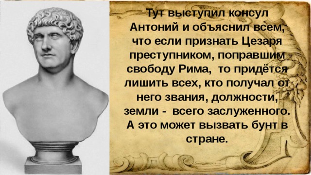 Тут выступил консул Антоний и объяснил всем, что если признать Цезаря преступником, поправшим свободу Рима, то придётся лишить всех, кто получал от него звания, должности, земли - всего заслуженного. А это может вызвать бунт в стране.