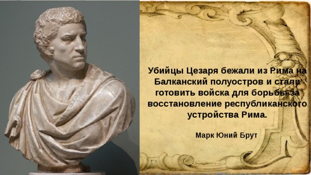 Убийцы Цезаря бежали из Рима на Балканский полуостров и стали готовить войска для борьбы за восстановление республиканского устройства Рима. Марк Юний Брут