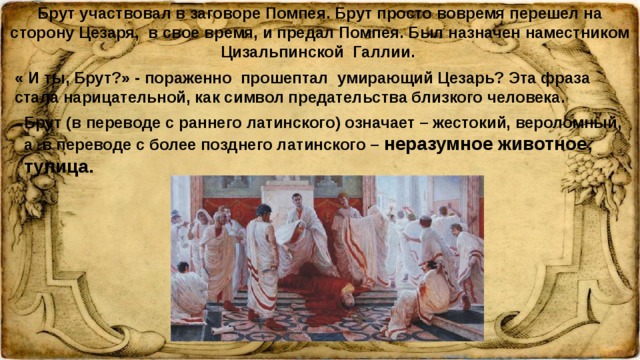 Брут участвовал в заговоре Помпея. Брут просто вовремя перешел на сторону Цезаря, в свое время, и предал Помпея. Был назначен наместником Цизальпинской Галлии. « И ты, Брут?» - пораженно прошептал умирающий Цезарь? Эта фраза стала нарицательной, как символ предательства близкого человека. Брут (в переводе с раннего латинского) означает – жестокий, вероломный, а в переводе с более позднего латинского – неразумное животное, тупица.