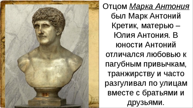 Отцом Марка Антония был Марк Антоний Кретик, матерью – Юлия Антония. В юности Антоний отличался любовью к пагубным привычкам, транжирству и часто разгуливал по улицам вместе с братьями и друзьями.
