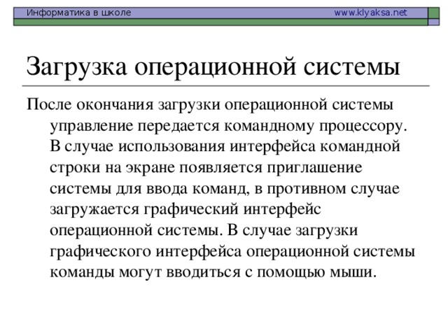 После окончания загрузки операционной системы управление передается командному процессору. В случае использования интерфейса командной строки на экране появляется приглашение системы для ввода команд, в противном случае загружается графический интерфейс операционной системы. В случае загрузки графического интерфейса операционной системы команды могут вводиться с помощью мыши.