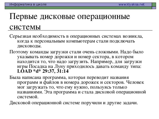 Первые дисковые операционные системы Серьезная необходимость в операционных системах возникла, когда к персональным компьютерам стали подключать дисководы. Поэтому команды загрузки стали очень сложными. Надо было указывать номер дорожки и номер сектора, в котором находится то, что надо загрузить. Например, для загрузки игры Посадка на Луну приходилось давать команду типа: LOAD *d* 29:37, 31:14  Была написана программа, которая переводит названия программ и файлов в номера дорожек и секторов. Человек мог загружать то, что ему нужно, пользуясь только названиями. Эта программа и стала дисковой операционной системой. Дисковой операционной системе поручили и другие задачи.