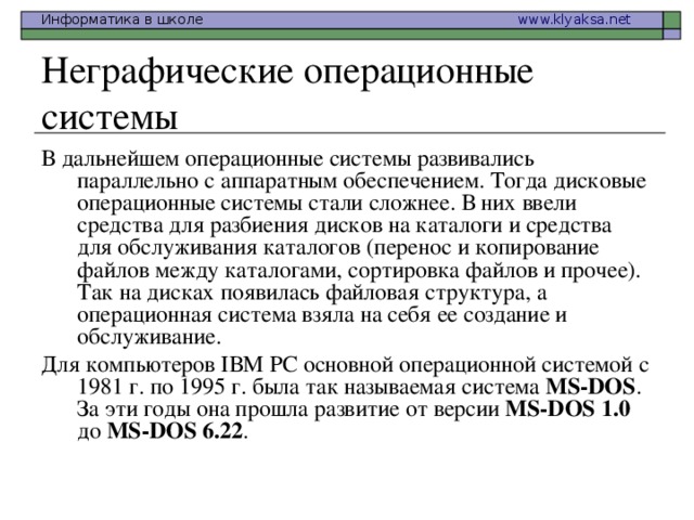 Неграфические операционные системы В дальнейшем операционные системы развивались параллельно с аппаратным обеспечением. Тогда дисковые операционные системы стали сложнее. В них ввели средства для разбиения дисков на каталоги и средства для обслуживания каталогов (перенос и копирование файлов между каталогами, сортировка файлов и прочее). Так на дисках появилась файловая структура, а операционная система взяла на себя ее создание и обслуживание. Для компьютеров IВМ РС основной операционной системой с 1981 г. по 1995 г. была так называемая система МS-DOS . За эти годы она прошла развитие от версии МS-DOS 1.0 до МS-DOS 6.22 .