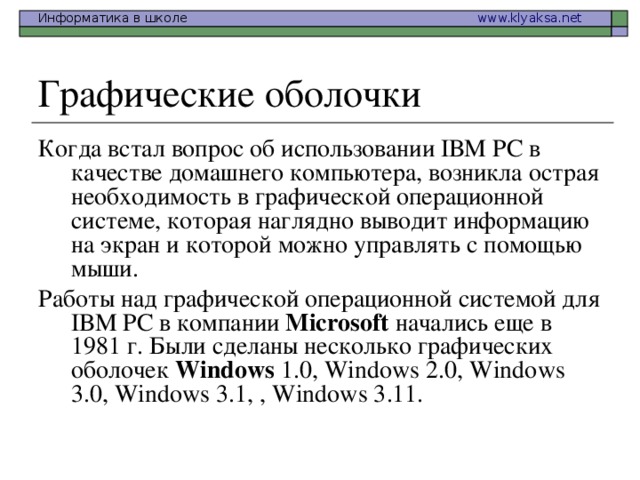 Когда встал вопрос об использовании IВМ РС в качестве домашнего компьютера, возникла острая необходимость в графической операционной системе, которая наглядно выводит информацию на экран и которой можно управлять с помощью мыши. Работы над графической операционной системой для IВМ РС в компании Microsoft начались еще в 1981 г. Были сделаны несколько графических оболочек Windows 1.0, Windows 2.0, Windows 3.0, Windows 3.1, , Windows 3.11.