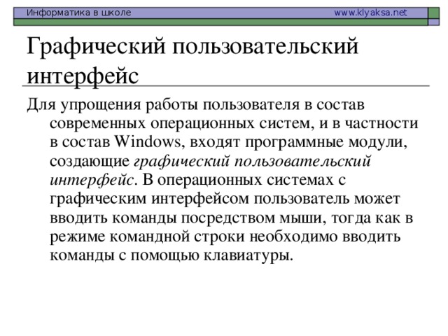 Графический пользовательский интерфейс Для упрощения работы пользователя в состав современных операционных систем, и в частности в состав Windows, входят программные модули, создающие графический пользовательский интерфейс . В операционных системах с графическим интерфейсом пользователь может вводить команды посредством мыши, тогда как в режиме командной строки необходимо вводить команды с помощью клавиатуры.