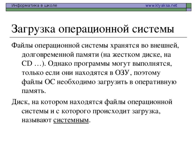 Файлы операционной системы хранятся во внешней, долговременной памяти (на жестком диске, на CD …). Однако программы могут выполнятся, только если они находятся в ОЗУ, поэтому файлы ОС необходимо загрузить в оперативную память. Диск, на котором находятся файлы операционной системы и с которого происходит загрузка, называют системным .