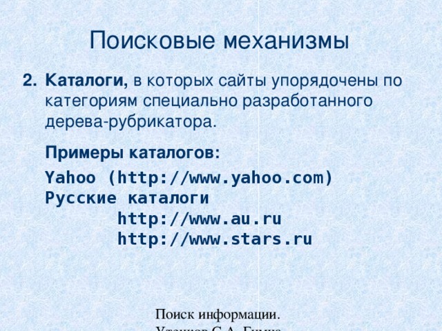 Поисковые механизмы Каталоги, в которых сайты упорядочены по категориям специально разработанного дерева-рубрикатора.  Примеры каталогов:  Yahoo (http://www.yahoo.com)  Русские каталоги   http://www.au.ru  http://www.stars.ru