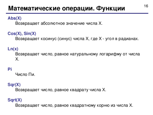 Математические операции. Функции Abs(X)  Возвращает абсолютное значение числа X. Cos(X), Sin(X)  Возвращает косинус (синус) числа X, где X - угол в радианах. Ln(x)  Возвращает число, равное натуральному логарифму от числа X. Pi  Число Пи. Sqr(X)  Возвращает число, равное квадрату числа X. Sqrt(X)  Возвращает число, равное квадратному корню из числа X.  