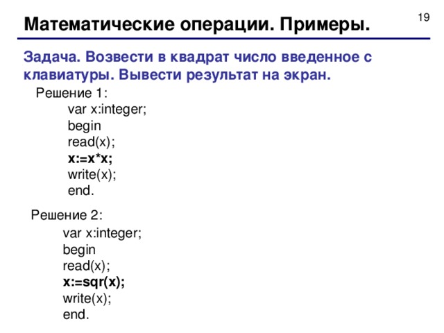 Математические операции. Примеры. Задача. Возвести в квадрат число введенное с клавиатуры. Вывести результат на экран.  Решение 1 :  var x:integer;  begin  read(x);  x:=x*x;  write(x);  end.  Решение 2:  var x:integer;  begin  read(x);  x:=sqr(x);  write(x);  end. 