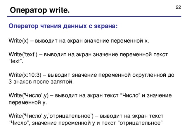 Оператор write. Оператор чтения данных с экрана : Write(x) – выводит на экран значение переменной x. Write(‘text’) – выводит на экран значение переменной текст “text”. Write(x:10:3) – выводит значение переменной округленной до 3 знаков после запятой. Write('Число',y) – выводит на экран текст “ Число ” и значение переменной y. Write('Число',y,’ отрицательное ’) – выводит на экран текст “ Число ” , значение переменной y и текст “ отрицательное ” 
