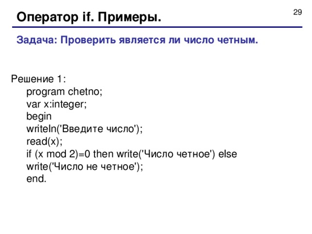 Оператор if . Примеры. Задача : Проверить является ли число четным. Решение 1 : program chetno ; var x:integer; begin writeln('Введите число'); read(x); if (x mod 2)=0 then write('Число четное') else write('Число не четное'); end. program chetno ; var x:integer; begin writeln('Введите число'); read(x); if (x mod 2)=0 then write('Число четное') else write('Число не четное'); end. 