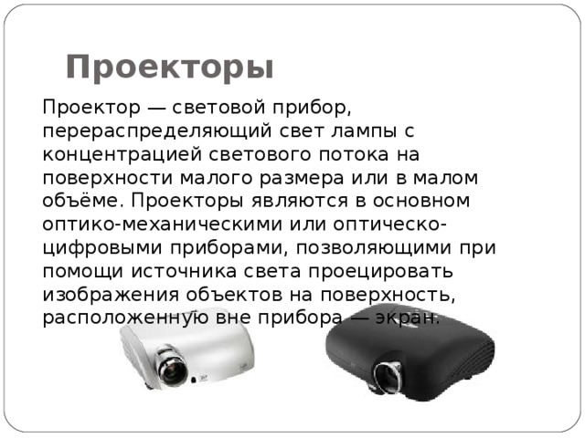 Проекторы Проектор — световой прибор, перераспределяющий свет лампы с концентрацией светового потока на поверхности малого размера или в малом объёме. Проекторы являются в основном оптико-механическими или оптическо-цифровыми приборами, позволяющими при помощи источника света проецировать изображения объектов на поверхность, расположенную вне прибора — экран. 