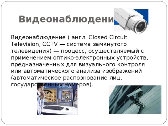 Видеонаблюдение Видеонаблюдение ( англ. Сlosed Circuit Television, CCTV — система замкнутого телевидения) — процесс, осуществляемый с применением оптико-электронных устройств, предназначенных для визуального контроля или автоматического анализа изображений (автоматическое распознование лиц, государственных номеров). 