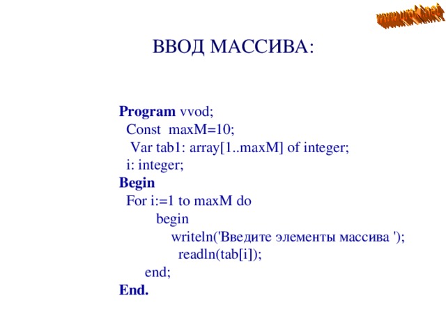  ВВОД МАССИВА : Program vvod;  Const maxM=10;  Var tab1: array[1..maxM] of integer;  i: integer; Begin  For i:=1 to maxM do  begin  writeln(' Введите элементы массива ') ;  readln(tab[i]);  end; End.  