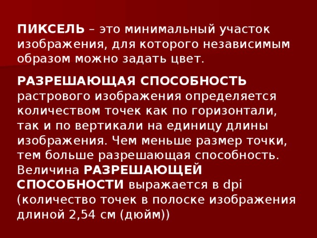 ПИКСЕЛЬ – это минимальный участок изображения, для которого независимым образом можно задать цвет. РАЗРЕШАЮЩАЯ СПОСОБНОСТЬ растрового изображения определяется количеством точек как по горизонтали, так и по вертикали на единицу длины изображения. Чем меньше размер точки, тем больше разрешающая способность. Величина РАЗРЕШАЮЩЕЙ СПОСОБНОСТИ выражается в dpi ( количество точек в полоске изображения длиной 2,54 см (дюйм)) 
