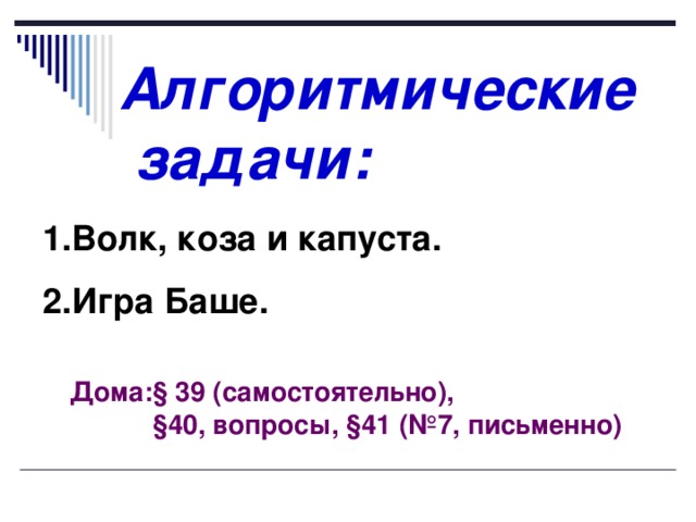 Алгоритмические  задачи: Волк, коза и капуста. Игра Баше. Дома: § 39 (самостоятельно),  § 40, вопросы, § 41 (№7, письменно) 
