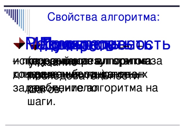 Свойства алгоритма: Дискретность (прерывность, раздельность) – разбиение алгоритма на шаги. Понятность – каждый шаг алгоритма должен быть понятен исполнителю Результативность – получение результатов за конечное число шагов. Массовость – использование алгоритма для решения однотипных задач. Точность – указание последовательности шагов. 